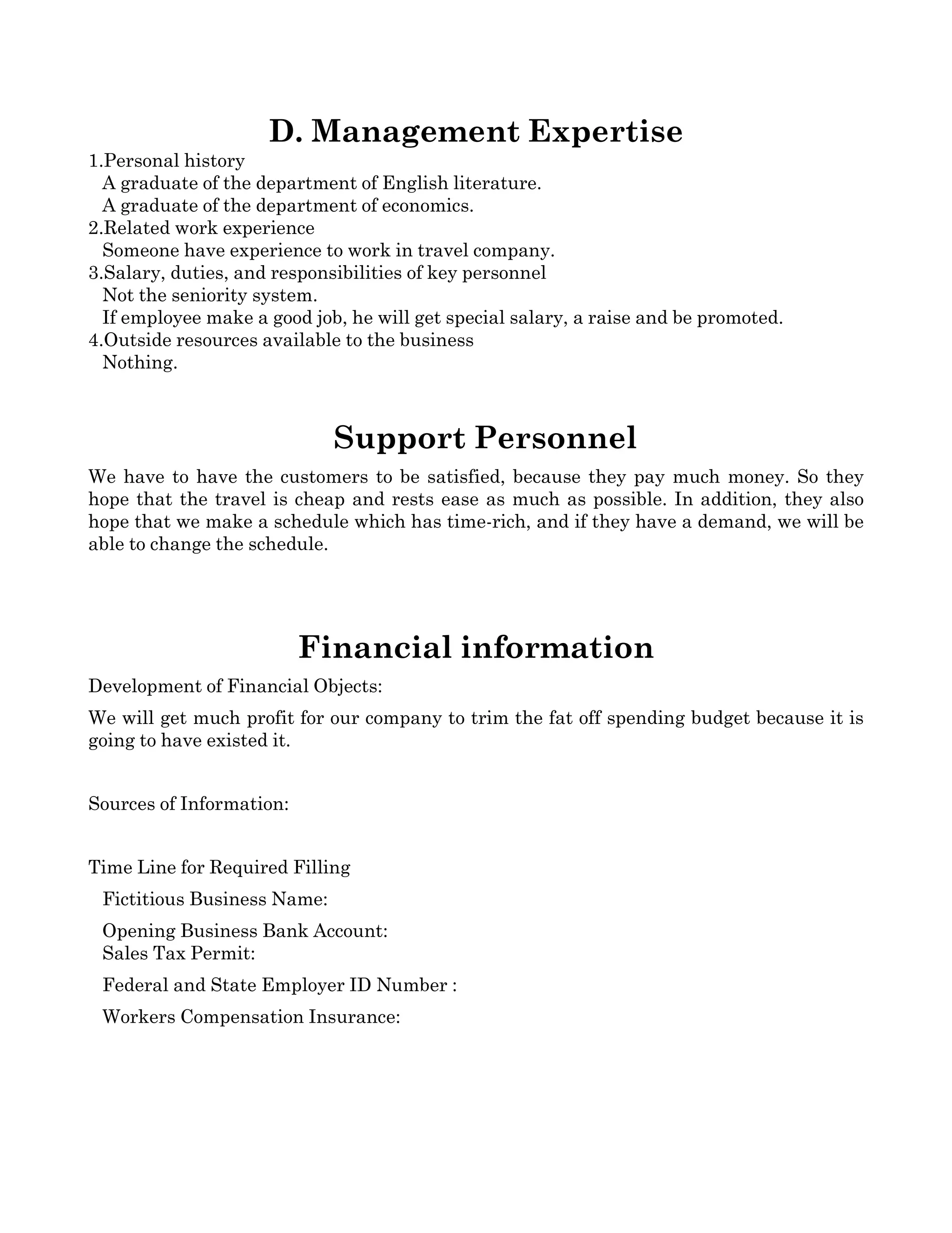 D. Management Expertise
1.Personal history
   A graduate of the department of English literature.
   A graduate of the department of economics.
2.Related work experience
   Someone have experience to work in travel company.
3.Salary, duties, and responsibilities of key personnel
   Not the seniority system. 
   If employee make a good job, he will get special salary, a raise and be promoted.
4.Outside resources available to the business
   Nothing.



                              Support Personnel
We have to have the customers to be satisfied, because they pay much money. So they 
hope that the travel is cheap and rests ease as much as possible. In addition, they also 
hope that we make a schedule which has time­rich, and if they have a demand, we will be 
able to change the schedule.  




                          Financial information
Development of Financial Objects:
We will get much profit for our company to trim the fat off spending budget because it is 
going to have existed it.


Sources of Information:


Time Line for Required Filling
   Fictitious Business Name: 
   Opening Business Bank Account:
   Sales Tax Permit:
   Federal and State Employer ID Number :
   Workers Compensation Insurance:
 