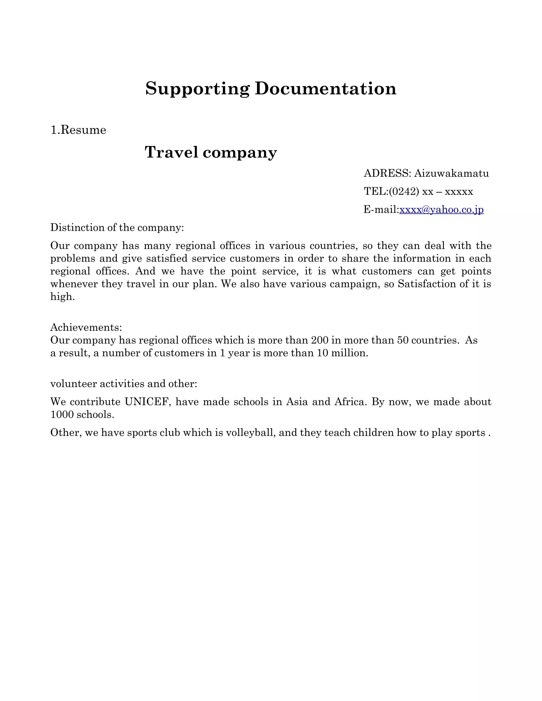 Supporting Documentation

1.Resume
                       Travel company 
                                                                               ADRESS: Aizuwakamatu 
                                                                               TEL:(0242) xx – xxxxx       
                                                                               E­mail:xxxx@yahoo.co.jp   
Distinction of the company:
Our company has many regional offices in various countries, so they can deal with the 
problems and give satisfied service customers in order to share the information in each 
regional   offices.   And   we   have   the   point   service,   it   is   what   customers   can   get   points 
whenever they travel in our plan. We also have various campaign, so Satisfaction of it is 
high.

Achievements:
Our company has regional offices which is more than 200 in more than 50 countries.  As
a result, a number of customers in 1 year is more than 10 million.

volunteer activities and other:
We contribute UNICEF, have made schools in Asia and Africa. By now, we made about 
1000 schools.
Other, we have sports club which is volleyball, and they teach children how to play sports . 
 