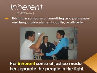 Inherent
( In-HEHR- ent )
Existing in someone or something as a permanent
and inseparable element, quality, or attribute.
Her inherent sense of justice made
her separate the people in the fight.
 
