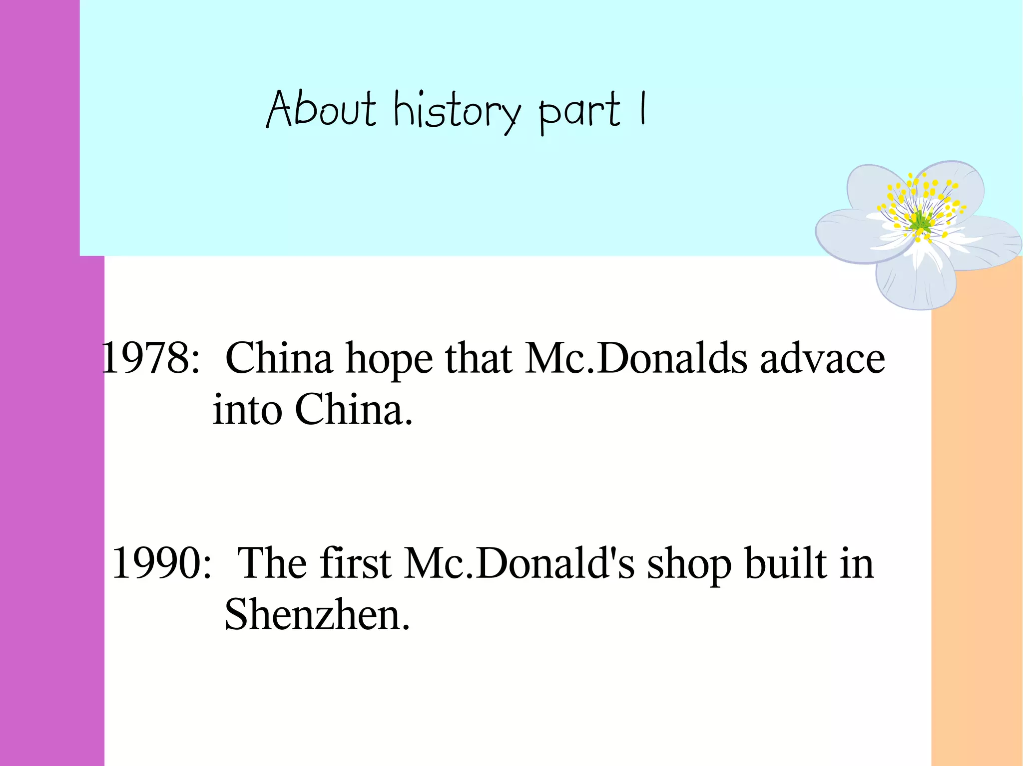About history part 1
1978: China hope that Mc.Donalds advace
into China.
1990: The first Mc.Donald's shop built in
Shenzhen.
 