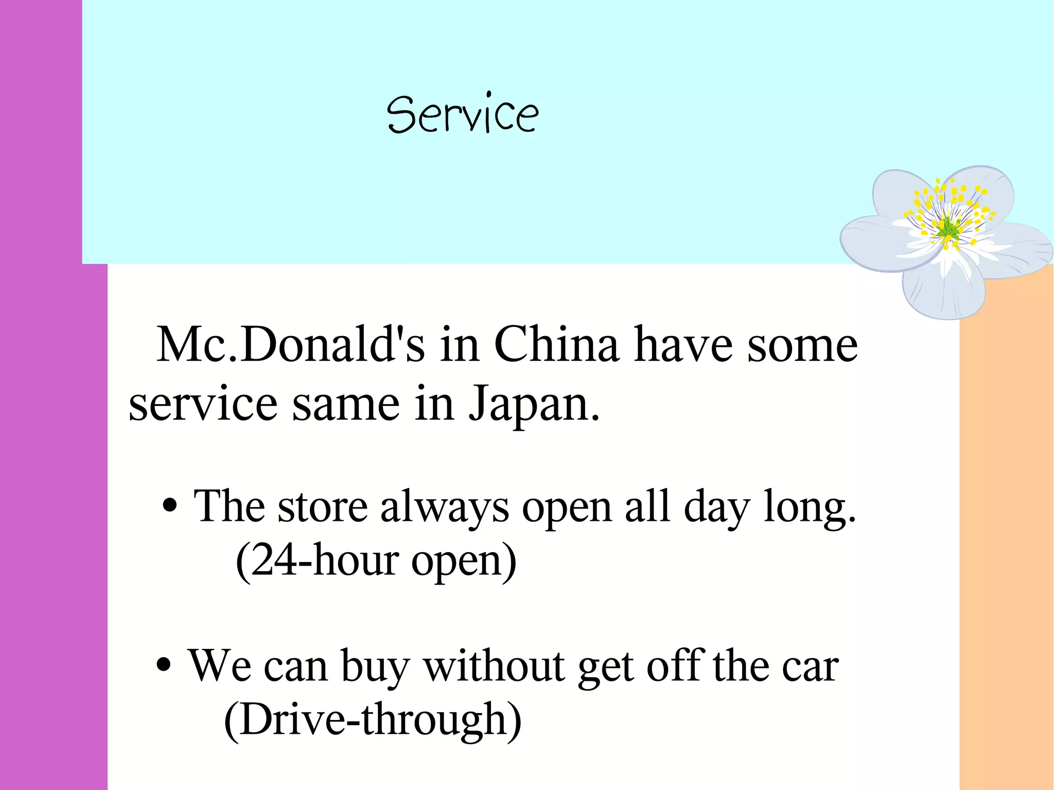 Service
Mc.Donald's in China have some
service same in Japan.
• The store always open all day long.
(24-hour open)
• We can buy without get off the car
(Drive-through)
 