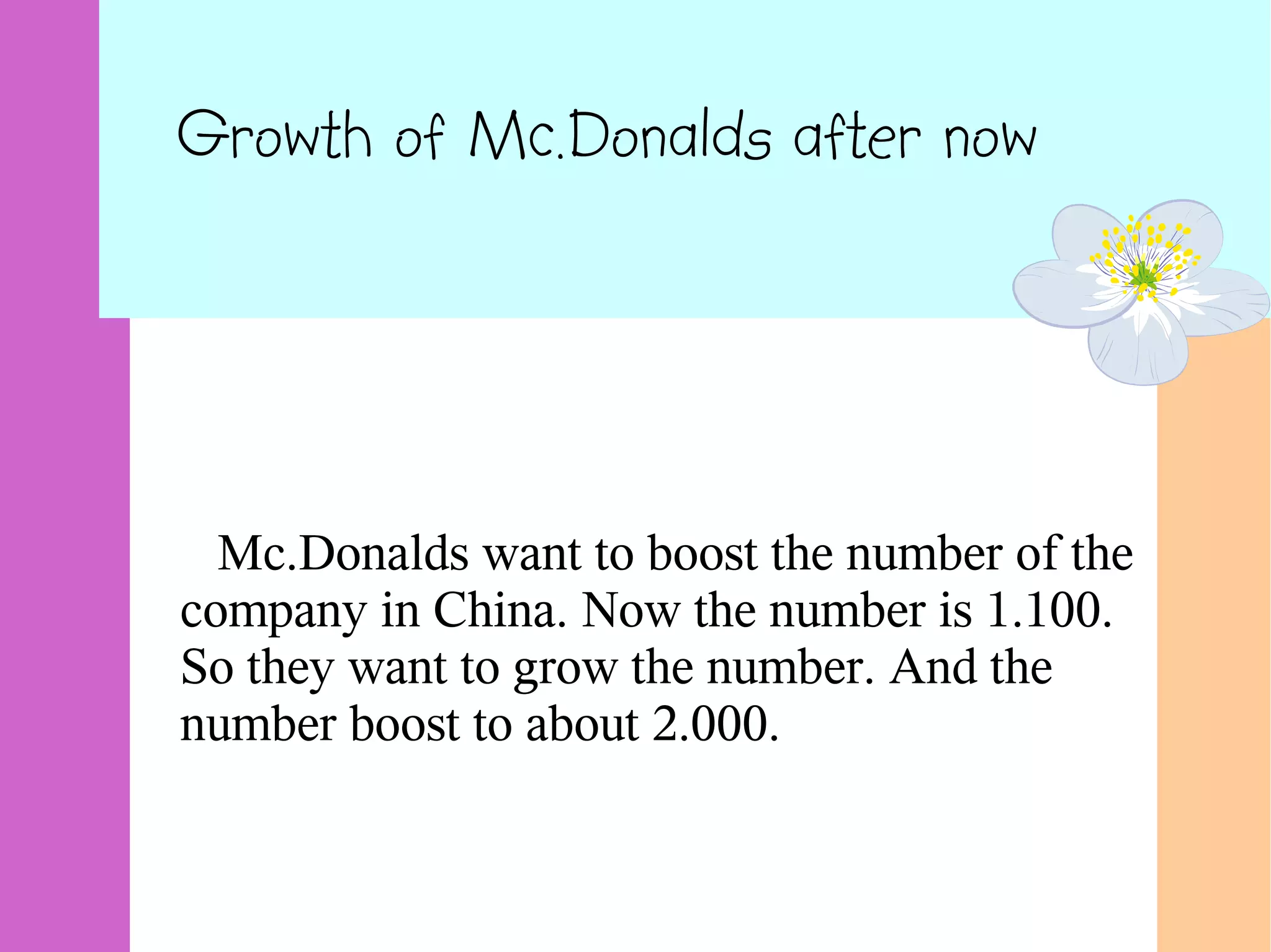 Growth of Mc.Donalds after now
Mc.Donalds want to boost the number of the
company in China. Now the number is 1.100.
So they want to grow the number. And the
number boost to about 2.000.
 