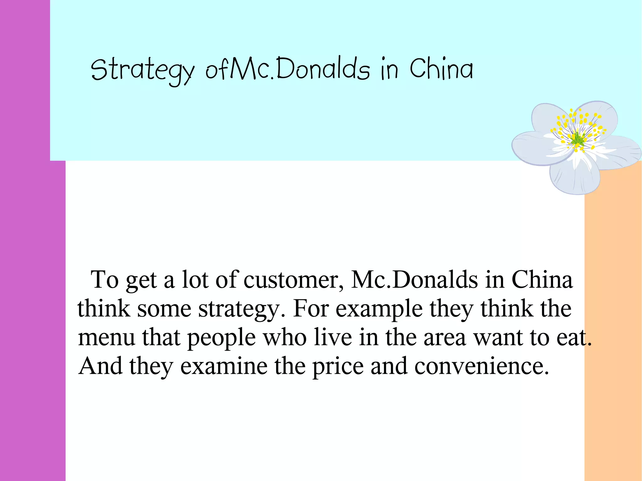 Strategy ofMc.Donalds in China
To get a lot of customer, Mc.Donalds in China
think some strategy. For example they think the
menu that people who live in the area want to eat.
And they examine the price and convenience.
 