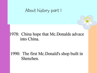 About history part 1
1978: China hope that Mc.Donalds advace
into China.
1990: The first Mc.Donald's shop built in
Shenzhen.
 