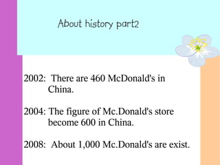 About history part2
2002: There are 460 McDonald's in
China.
2004: The figure of Mc.Donald's store
become 600 in China.
2008: About 1,000 Mc.Donald's are exist.
 
