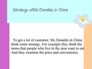 Strategy ofMc.Donalds in China
To get a lot of customer, Mc.Donalds in China
think some strategy. For example they think the
menu that people who live in the area want to eat.
And they examine the price and convenience.
 