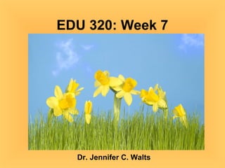 EDU 320: Week 7 Dr. Jennifer C. Walts 