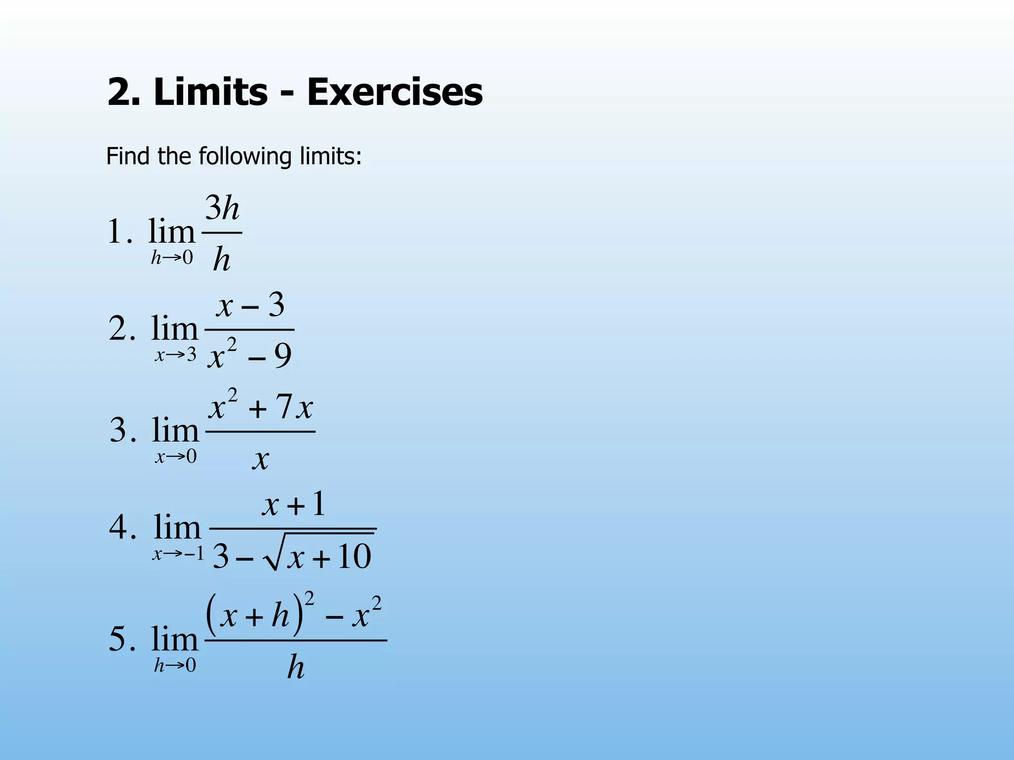 2. Limits - Exercises
Find the following limits:

          3h
1.   lim
     h→0 h

           x−3
2.   lim 2
      x→3 x − 9
            2
           x + 7x
3.   lim
      x→0     x
               x +1
4.    lim
      x→−1 3 −   x + 10
                    2        2
5.   lim
         ( x + h)       −x
     h→0          h
 