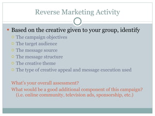 Reverse Marketing Activity Based on the creative given to your group, identify The campaign objectives The target audience The message source The message structure The creative theme The type of creative appeal and message execution used What’s your overall assessment? What would be a good additional component of this campaign? (i.e. online community, television ads, sponsorship, etc.) 
