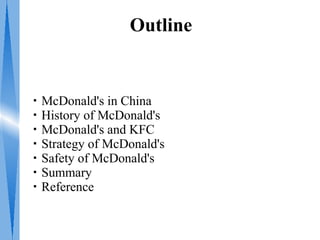 Outline


・McDonald's in China
・History of McDonald's
・McDonald's and KFC
・Strategy of McDonald's
・Safety of McDonald's
・Summary
・Reference
 
