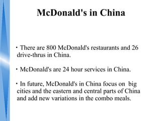 McDonald's in China


・There are 800 McDonald's restaurants and 26
 drive-thrus in China.

・McDonald's are 24 hour services in China.

・In future, McDonald's in China focus on big
 cities and the eastern and central parts of China
 and add new variations in the combo meals.
 