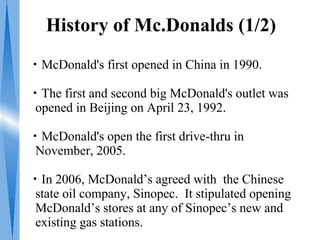 History of Mc.Donalds (1/2)
・McDonald's first opened in China in 1990.

・The first and second big McDonald's outlet was
 opened in Beijing on April 23, 1992.

・McDonald's open the first drive-thru in
 November, 2005.

・In 2006, McDonald’s agreed with the Chinese
 state oil company, Sinopec. It stipulated opening
 McDonald’s stores at any of Sinopec’s new and
 existing gas stations.
 