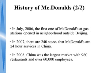 History of Mc.Donalds (2/2)


・In July, 2006, the first one of McDonald's at gas
 stations opened in neighborhood outside Beijing.

・In 2007, there are 240 stores that McDonald's are
 24 hour services in China.

・In 2008, China was the largest market with 960
 restaurants and over 60,000 employees.
 