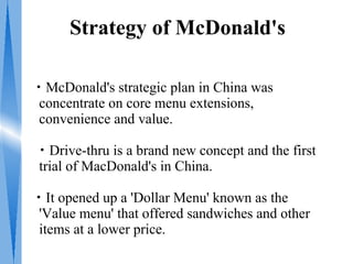 Strategy of McDonald's

・McDonald's strategic plan in China was
 concentrate on core menu extensions,
 convenience and value.

・Drive-thru is a brand new concept and the first
trial of MacDonald's in China.

・It opened up a 'Dollar Menu' known as the
 'Value menu' that offered sandwiches and other
 items at a lower price.
 