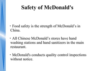 Safety of McDonald's


・Food safety is the strength of McDonald’s in
 China.

・All Chinese McDonald’s stores have hand
 washing stations and hand sanitizers in the main
 restaurant.

・McDonald's conducts quality control inspections
 without notice.
 