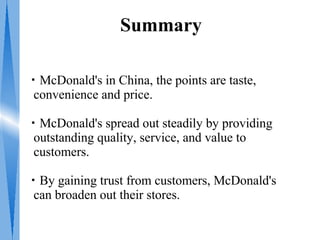 Summary

・McDonald's in China, the points are taste,
 convenience and price.

・McDonald's spread out steadily by providing
 outstanding quality, service, and value to
 customers.

・By gaining trust from customers, McDonald's
 can broaden out their stores.
 
