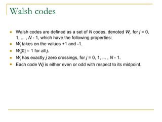 Walsh codes Walsh codes are defined as a set of  N  codes, denoted  W j , for  j  = 0, 1, ... ,  N  - 1, which have the following properties: W j  takes on the values +1 and -1. W j [0] = 1 for all  j . W j  has exactly  j  zero crossings, for  j  = 0, 1, ... ,  N  - 1.  Each code W j  is either even or odd with respect to its midpoint. 