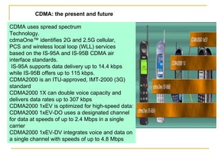 CDMA uses spread spectrum Technology. cdmaOne™ identifies 2G and 2.5G cellular, PCS and wireless local loop (WLL) services based on the IS-95A and IS-95B CDMA air interface standards. IS-95A supports data delivery up to 14.4 kbps while IS-95B offers up to 115 kbps. CDMA2000 is an ITU-approved, IMT-2000 (3G) standard CDMA2000 1X can double voice capacity and delivers data rates up to 307 kbps CDMA2000 1xEV is optimized for high-speed data: CDMA2000 1xEV-DO uses a designated channel for data at speeds of up to 2.4 Mbps in a single carrier CDMA2000 1xEV-DV integrates voice and data on a single channel with speeds of up to 4.8 Mbps CDMA: the present and future 