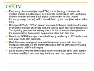 OFDM Frequency division multiplexing (FDM) is a technology that transmits multiple signals simultaneously over a single transmission path, such as a cable or wireless system. Each signal travels within its own unique frequency range (carrier), which is modulated by the data (text, voice, video, etc.).  Orthogonal FDM's (OFDM) spread spectrum technique distributes the data over a large number of carriers that are spaced apart at precise frequencies. This spacing provides the "orthogonality" in this technique which prevents the demodulators from seeing frequencies other than their own.  Benefits of OFDM are high spectral efficiency, resiliency to RF interference, and lower multi-path distortion.  Useful because in a typical terrestrial broadcasting scenario there are multipath-channels (i.e. the transmitted signal arrives at the receiver using various paths of different length).  Since multiple versions of the signal interfere with each other (inter symbol interference (ISI)) it becomes very hard to extract the original information.  