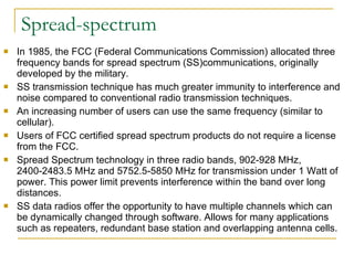 Spread-spectrum In 1985, the FCC (Federal Communications Commission) allocated three frequency bands for spread spectrum (SS)communications, originally developed by the military.  SS transmission technique has much greater immunity to interference and noise compared to conventional radio transmission techniques.  An increasing number of users can use the same frequency (similar to cellular). Users of FCC certified spread spectrum products do not require a license from the FCC. Spread Spectrum technology in three radio bands, 902-928 MHz, 2400-2483.5 MHz and 5752.5-5850 MHz for transmission under 1 Watt of power. This power limit prevents interference within the band over long distances. SS data radios offer the opportunity to have multiple channels which can be dynamically changed through software. Allows for many applications such as repeaters, redundant base station and overlapping antenna cells. 