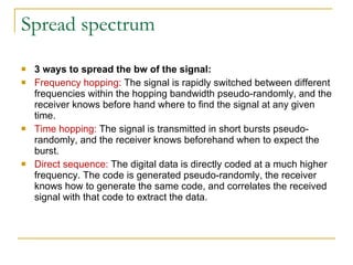 Spread spectrum 3 ways to spread the bw of the signal:  Frequency hopping:  The signal is rapidly switched between different frequencies within the hopping bandwidth pseudo-randomly, and the receiver knows before hand where to find the signal at any given time.  Time hopping:  The signal is transmitted in short bursts pseudo-randomly, and the receiver knows beforehand when to expect the burst.  Direct sequence:  The digital data is directly coded at a much higher frequency. The code is generated pseudo-randomly, the receiver knows how to generate the same code, and correlates the received signal with that code to extract the data. 