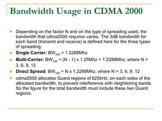 Bandwidth Usage in CDMA 2000 Depending on the factor N and on the type of spreading used, the bandwidth that cdma2000 requires varies. The 3dB bandwidth for each band (transmit and receive) is defined here for the three types of spreading: Single Carrier:  BW 3dB  = 1.2288Mhz Multi-Carrier:  BW 3dB  = (N - 1) x 1.25Mhz + 1.2288Mhz, where N = 3, 6, 9, 12 Direct Spread:  BW 3dB  = N x 1.2288Mhz, where N = 3, 6, 9, 12 cdma2000 allocates Guard regions of 625kHz, on each sides of the allocated bandwidth, to prevent interference with neighboring bands. So the figure for the total bandwidth must include these two Guard regions. 