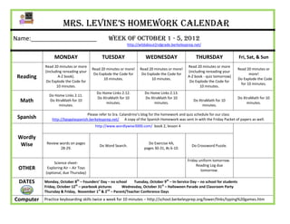 Mrs. Levine’s Homework Calendar
Name:____________________                       Week of October 1 - 5, 2012
                                                          http://wildabout2ndgrade.berkeleyprep.net/


                MONDAY                      TUESDAY                  WEDNESDAY                     THURSDAY                  Fri, Sat, & Sun
           Read 20 minutes or more                                                            Read 20 minutes or more
                                       Read 20 minutes or more!   Read 20 minutes or more!                                   Read 20 minutes or
           (including rereading your                                                          (including rereading your
                                        Do Explode the Code for    Do Explode the Code for                                          more!
 Reading           A-Z book).
                                             10 minutes.                10 minutes.
                                                                                              A-Z book - quiz tomorrow)
                                                                                                                             Do Explode the Code
            Do Explode the Code for                                                            Do Explode the Code for
                                                                                                                               for 10 minutes.
                  10 minutes.                                                                        10 minutes.
                                         Do Home Links 2.12.         Do Home Links 2.13.
             Do Home Links 2.11.
                                         Do XtraMath for 10          Do XtraMath for 10                                      Do XtraMath for 10
  Math       Do XtraMath for 10
                                              minutes.                    minutes.
                                                                                                 Do XtraMath for 10
                                                                                                                                  minutes.
                  minutes.                                                                            minutes.

                                    Please refer to Sra. Calandrino’s blog for the homework and quiz schedule for our class
 Spanish       http://bpsgalaspanish.berkeleyprep.net/ A copy of the Spanish Homework was sent in with the Friday Packet of papers as well.
                                        http://www.wordlywise3000.com/ book 2, lesson 4

 Wordly
  Wise      Review words on pages                                     Do Exercise 4A,
                                           Do Word Search.                                      Do Crossword Puzzle.
                   28-29.                                           pages 30-31, #s 6-10.


                                                                                              Friday uniform tomorrow.
                Science sheet-
                                                                                                   Reading Log due
 OTHER      Exploring Air – Air Toys
                                                                                                      tomorrow.
           (optional, due Thursday)

 DATES     Monday, October 8th – Founders’ Day – no school  Tuesday, October 9th – In-Service Day – no school for students
           Friday, October 12th – yearbook pictures    Wednesday, October 31st – Halloween Parade and Classroom Party
                                           st   nd
           Thursday & Friday, November 1 & 2 – Parent/Teacher Conference Days

Computer   Practice keyboarding skills twice a week for 10 minutes – http://school.berkeleyprep.org/lower/llnks/typing%20games.htm
 