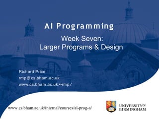 A I P ro g ra m m ing
                       Week Seven:
                Larger Programs & Design


     Richard Price
     rmp@ cs.bham.ac.uk
     www.cs.bham.ac.uk/~rmp/




www.cs.bham.ac.uk/internal/courses/ai-prog-a/
 