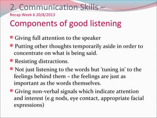Giving full attention to the speaker
Putting other thoughts temporarily aside in order to
concentrate on what is being said.
Resisting distractions.
Not just listening to the words but 'tuning in' to the
feelings behind them – the feelings are just as
important as the words themselves.
Giving non-verbal signals which indicate attention
and interest (e.g nods, eye contact, appropriate facial
expressions)
2. Communication Skills –
Recap Week 6 20/8/2013
Components of good listening
 