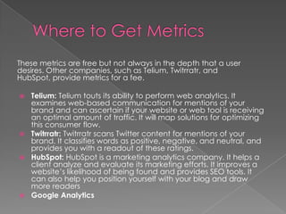 These metrics are free but not always in the depth that a user
desires. Other companies, such as Telium, Twitrratr, and
HubSpot, provide metrics for a fee.
 Telium: Telium touts its ability to perform web analytics. It
examines web-based communication for mentions of your
brand and can ascertain if your website or web tool is receiving
an optimal amount of traffic. It will map solutions for optimizing
this consumer flow.
 Twitrratr: Twitrratr scans Twitter content for mentions of your
brand. It classifies words as positive, negative, and neutral, and
provides you with a readout of these ratings.
 HubSpot: HubSpot is a marketing analytics company. It helps a
client analyze and evaluate its marketing efforts. It improves a
website’s likelihood of being found and provides SEO tools. It
can also help you position yourself with your blog and draw
more readers
 Google Analytics
 