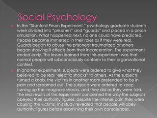 In the “Stanford Prison Experiment,” psychology graduate students
were divided into “prisoners” and “guards” and placed in a prison
simulation. What happened next, no one could have predicted.
People became immersed in their roles as if they were real.
Guards began to abuse the prisoners; traumatized prisoners
began showing ill effects from their incarceration. The experiment
ended early. The lesson learned from this experiment was that
normal people will subconsciously conform to their organizational
context.
 In another experiment, subjects were ordered to give what they
believed to be real “electric shocks” to others. As the subjects
turned a knob, the victims in another room pretended to be in
pain and screamed out. The subjects were ordered to keep
turning up the imaginary shocks, and they did as they were told.
The real results of this experiment concerned the way the subjects
obeyed their authority figures, despite the intense pain they were
causing the victims. This study revealed that people will obey
authority figures before examining their own consciences.
 