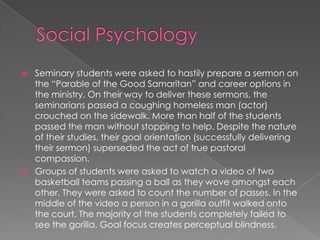  Seminary students were asked to hastily prepare a sermon on
the “Parable of the Good Samaritan” and career options in
the ministry. On their way to deliver these sermons, the
seminarians passed a coughing homeless man (actor)
crouched on the sidewalk. More than half of the students
passed the man without stopping to help. Despite the nature
of their studies, their goal orientation (successfully delivering
their sermon) superseded the act of true pastoral
compassion.
 Groups of students were asked to watch a video of two
basketball teams passing a ball as they wove amongst each
other. They were asked to count the number of passes. In the
middle of the video a person in a gorilla outfit walked onto
the court. The majority of the students completely failed to
see the gorilla. Goal focus creates perceptual blindness.
 
