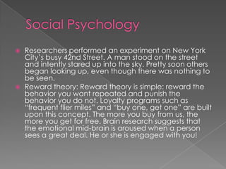  Researchers performed an experiment on New York
City’s busy 42nd Street. A man stood on the street
and intently stared up into the sky. Pretty soon others
began looking up, even though there was nothing to
be seen.
 Reward theory: Reward theory is simple: reward the
behavior you want repeated and punish the
behavior you do not. Loyalty programs such as
“frequent flier miles” and “buy one, get one” are built
upon this concept. The more you buy from us, the
more you get for free. Brain research suggests that
the emotional mid-brain is aroused when a person
sees a great deal. He or she is engaged with you!
 