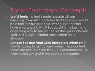  Useful Tools: If a tool is useful, people will use it.
Previously, “experts” predicted that Facebook would
be a tool for young people. Wrong! Even seniors
have embraced it. Why? Because it is the best (and
often only) way to see pictures of their grandchildren.
Wait until budget-minded seniors latch on to
Groupon!
 Danger: Sex and Food Grab Immediate Attention: If
you’re hoping to get noticed online, these content
topics are sure to do the trick— just remember to use
them judiciously and in the appropriate context.
 
