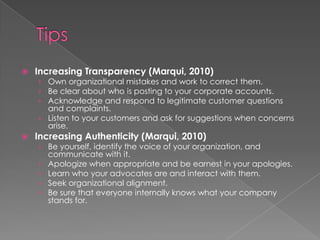 Increasing Transparency (Marqui, 2010)
› Own organizational mistakes and work to correct them.
› Be clear about who is posting to your corporate accounts.
› Acknowledge and respond to legitimate customer questions
and complaints.
› Listen to your customers and ask for suggestions when concerns
arise.
 Increasing Authenticity (Marqui, 2010)
› Be yourself, identify the voice of your organization, and
communicate with it.
› Apologize when appropriate and be earnest in your apologies.
› Learn who your advocates are and interact with them.
› Seek organizational alignment.
› Be sure that everyone internally knows what your company
stands for.
 