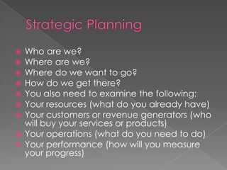  Who are we?
 Where are we?
 Where do we want to go?
 How do we get there?
 You also need to examine the following:
 Your resources (what do you already have)
 Your customers or revenue generators (who
will buy your services or products)
 Your operations (what do you need to do)
 Your performance (how will you measure
your progress)
 