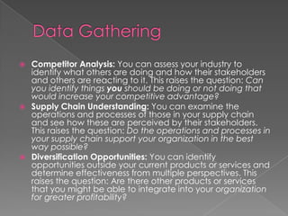  Competitor Analysis: You can assess your industry to
identify what others are doing and how their stakeholders
and others are reacting to it. This raises the question: Can
you identify things you should be doing or not doing that
would increase your competitive advantage?
 Supply Chain Understanding: You can examine the
operations and processes of those in your supply chain
and see how these are perceived by their stakeholders.
This raises the question: Do the operations and processes in
your supply chain support your organization in the best
way possible?
 Diversification Opportunities: You can identify
opportunities outside your current products or services and
determine effectiveness from multiple perspectives. This
raises the question: Are there other products or services
that you might be able to integrate into your organization
for greater profitability?
 