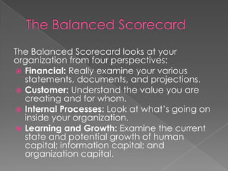 The Balanced Scorecard looks at your
organization from four perspectives:
 Financial: Really examine your various
statements, documents, and projections.
 Customer: Understand the value you are
creating and for whom.
 Internal Processes: Look at what’s going on
inside your organization.
 Learning and Growth: Examine the current
state and potential growth of human
capital; information capital; and
organization capital.
 