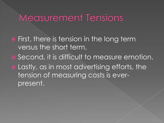  First, there is tension in the long term
versus the short term.
 Second, it is difficult to measure emotion.
 Lastly, as in most advertising efforts, the
tension of measuring costs is ever-
present.
 