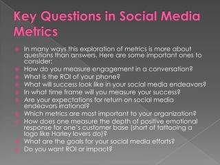  In many ways this exploration of metrics is more about
questions than answers. Here are some important ones to
consider:
 How do you measure engagement in a conversation?
 What is the ROI of your phone?
 What will success look like in your social media endeavors?
 In what time frame will you measure your success?
 Are your expectations for return on social media
endeavors irrational?
 Which metrics are most important to your organization?
 How does one measure the depth of positive emotional
response for one’s customer base (short of tattooing a
logo like Harley lovers do)?
 What are the goals for your social media efforts?
 Do you want ROI or impact?
 