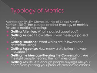 More recently, Jim Sterne, author of Social Media
Metrics (2010), has posited another typology of metrics
for social media marketing:
 Getting Attention: What is posted about you?
 Getting Respect: How often is your message passed
on?
 Getting Emotional: What words are followers and
detractors using?
 Getting Response: How many are clicking into your
messages?
 Getting the Message/Hearing the Conversation: Are
the right people hearing the right message?
 Getting Results: Are enough people buying? Are your
champions pushing your products/services to others?
 