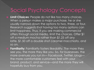  Limit Choices: People do not like too many choices.
When a person makes a major purchase, he or she
usually narrows down the options to two, three, or four.
Research suggests that having too many options can
limit happiness. Thus, if you are making commercial
offers through social media, limit the choices. Offer $1
off a medium mocha rather than $1.25 off any
latte, $1.50 off a double shot caramel macchiato, and
so on.
 Familiarity: Familiarity fosters likeability. The more they
see you, the more they like you. So, for businesses, the
more avenues you run in— Facebook, Twitter, blogs—
the more comfortable customers feel with your
brand, product, and service—and the more they will
hopefully buy from you.
 