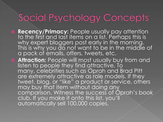  Recency/Primacy: People usually pay attention
to the first and last items on a list. Perhaps this is
why expert bloggers post early in the morning.
This is why you do not want to be in the middle of
a pack of emails, offers, tweets, etc.
 Attraction: People will most usually buy from and
listen to people they find attractive. To
many, celebrities such as Oprah and Brad Pitt
are extremely attractive as role models. If they
tweet, blog, or “like” a product or service, others
may buy that item without doing any
comparison. Witness the success of Oprah’s book
club. If you make it onto this list, you’ll
automatically sell 100,000 copies.
 