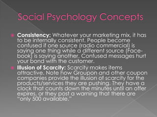  Consistency: Whatever your marketing mix, it has
to be internally consistent. People become
confused if one source (radio commercial) is
saying one thing while a different source (Face-
book) is saying another. Confused messages hurt
your bond with the customer.
 Illusion of Scarcity: Scarcity makes items
attractive. Note how Groupon and other coupon
companies provide the illusion of scarcity for the
products/services they are pushing. They have a
clock that counts down the minutes until an offer
expires, or they post a warning that there are
“only 500 available.”
 