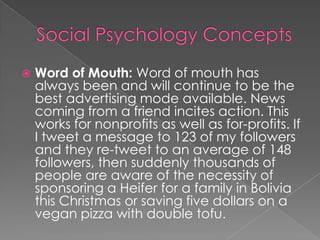  Word of Mouth: Word of mouth has
always been and will continue to be the
best advertising mode available. News
coming from a friend incites action. This
works for nonprofits as well as for-profits. If
I tweet a message to 123 of my followers
and they re-tweet to an average of 148
followers, then suddenly thousands of
people are aware of the necessity of
sponsoring a Heifer for a family in Bolivia
this Christmas or saving five dollars on a
vegan pizza with double tofu.
 