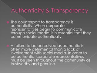  The counterpart to transparency is
authenticity. When corporate
representatives begin to communicate
through social media, it is essential that they
communicate authentically.
 A failure to be perceived as authentic is
often more detrimental than a lack of
involvement with social media. In order to
be authentic, corporate representatives
must be seen throughout the community as
trustworthy and genuine.
 