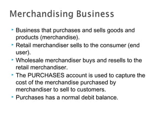 Business that purchases and sells goods and
products (merchandise).
 Retail merchandiser sells to the consumer (end
user).
 Wholesale merchandiser buys and resells to the
retail merchandiser.
 The PURCHASES account is used to capture the
cost of the merchandise purchased by
merchandiser to sell to customers.
 Purchases has a normal debit balance.


 