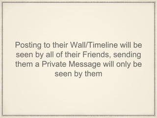 Posting to their Wall/Timeline will be
seen by all of their Friends, sending
them a Private Message will only be
seen by them
 
