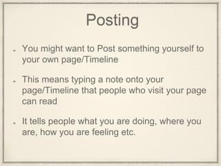 Posting
You might want to Post something yourself to
your own page/Timeline
This means typing a note onto your
page/Timeline that people who visit your page
can read
It tells people what you are doing, where you
are, how you are feeling etc.
 
