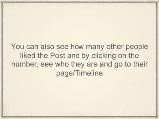 You can also see how many other people
liked the Post and by clicking on the
number, see who they are and go to their
page/Timeline
 